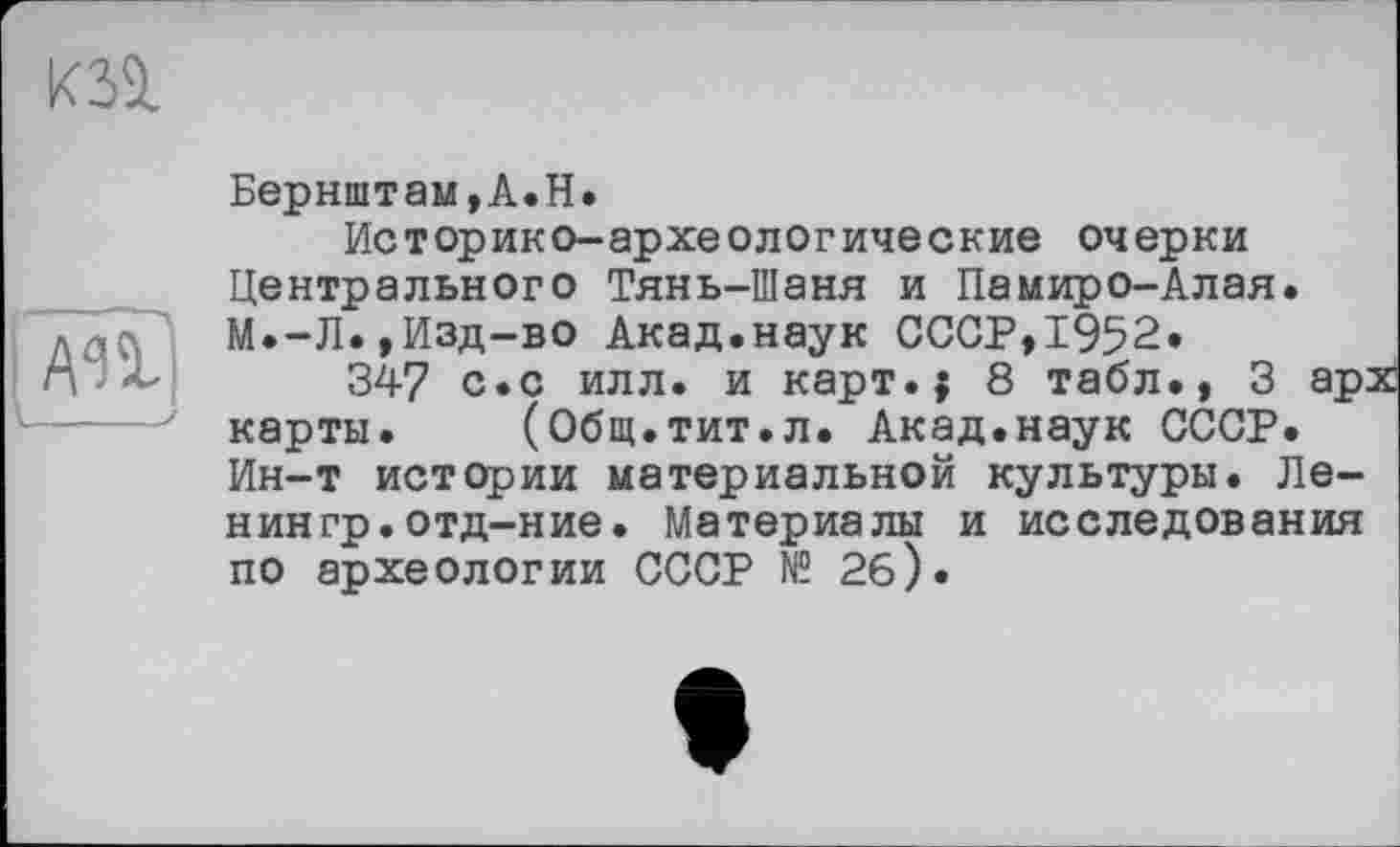 ﻿Бернштам,А.Н.
Историко-археологические очерки Центрального Тянь-Шаня и Памиро-Алая. М.-Л.,Изд-во Акад.наук СССР,1952*
347 с.с илл. и карт.; 8 табл., 3 арх карты. (Общ.тит.л. Акад.наук СССР. Ин-т истории материальной культуры. Ленин гр. отд-ние. Материалы и исследования по археологии СССР № 2б).